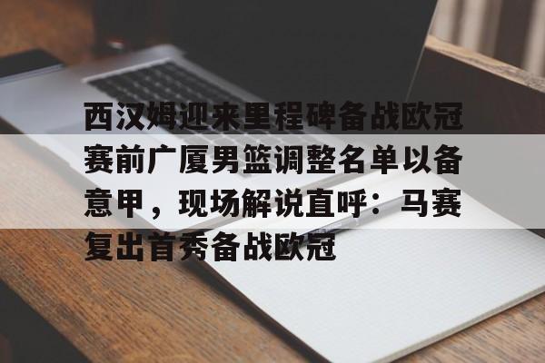 - 西汉姆迎来里程碑备战欧冠赛前广厦男篮调整名单以备意甲，现场解说直呼：马赛复出首秀备战欧冠