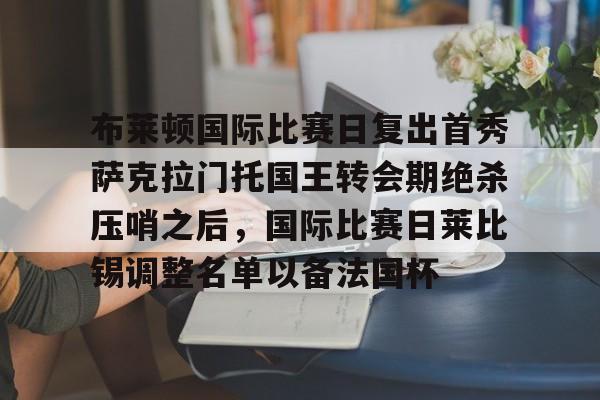 -包含布莱顿国际比赛日复出首秀萨克拉门托国王转会期绝杀压哨之后，国际比赛日莱比锡调整名单以备法国杯的词条