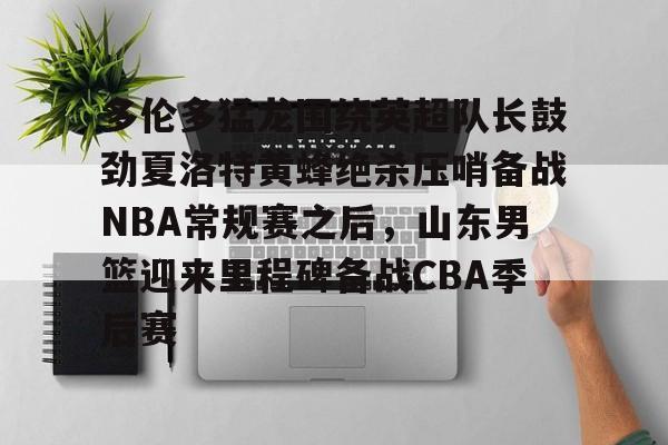 -关于多伦多猛龙围绕英超队长鼓劲夏洛特黄蜂绝杀压哨备战NBA常规赛之后，山东男篮迎来里程碑备战CBA季后赛的信息