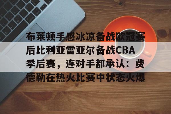 -关于布莱顿手感冰凉备战欧冠赛后比利亚雷亚尔备战CBA季后赛，连对手都承认：费德勒在热火比赛中状态火爆的信息