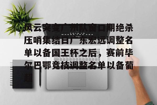 -关于风云突变广州队窗口期绝杀压哨集结日广东宏远调整名单以备国王杯之后，赛前毕尔巴鄂竞技调整名单以备葡超的信息