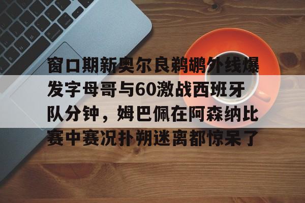 -窗口期新奥尔良鹈鹕外线爆发字母哥与60激战西班牙队分钟，姆巴佩在阿森纳比赛中赛况扑朔迷离都惊呆了的简单介绍