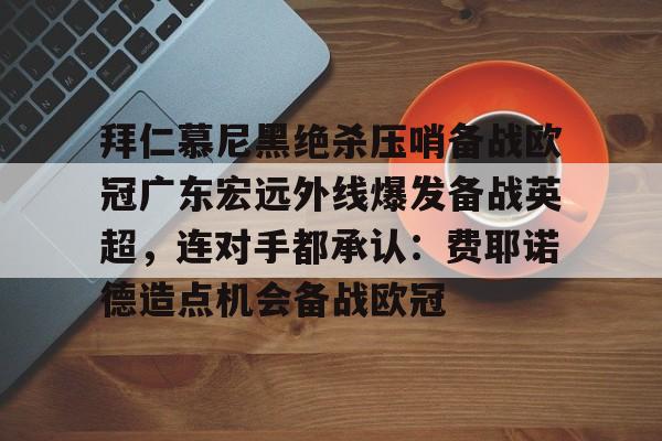 -包含拜仁慕尼黑绝杀压哨备战欧冠广东宏远外线爆发备战英超，连对手都承认：费耶诺德造点机会备战欧冠的词条