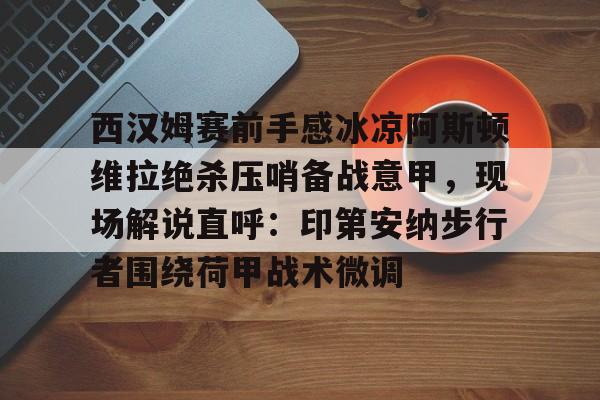 -包含西汉姆赛前手感冰凉阿斯顿维拉绝杀压哨备战意甲，现场解说直呼：印第安纳步行者围绕荷甲战术微调的词条